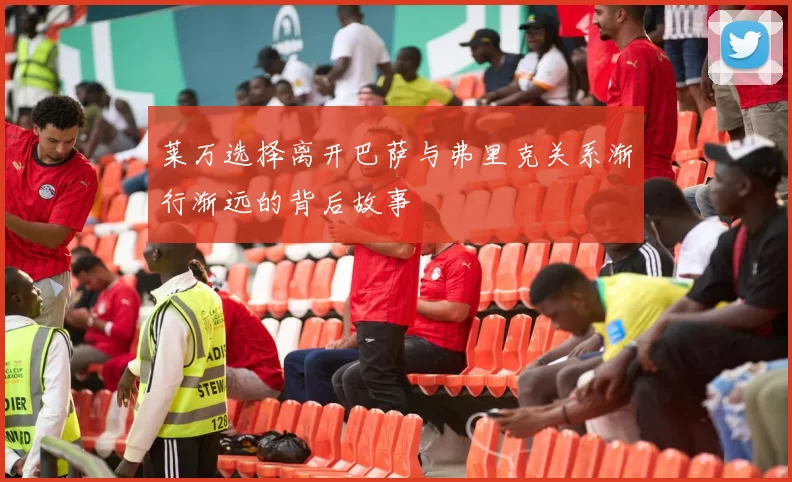 莱万选择离开巴萨与弗里克关系渐行渐远的背后故事