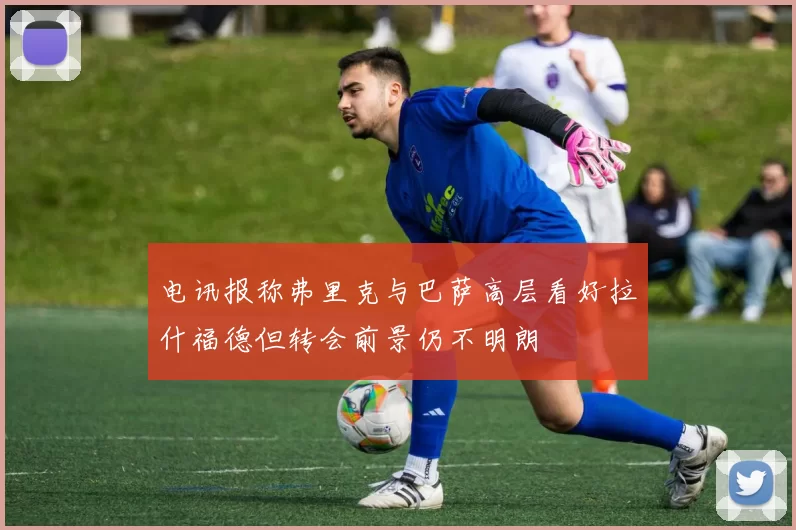 电讯报称弗里克与巴萨高层看好拉什福德但转会前景仍不明朗