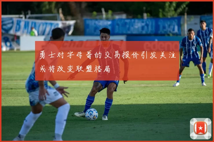 勇士对字母哥的交易报价引发关注或将改变联盟格局