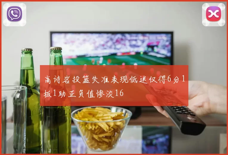 高诗岩投篮失准表现低迷仅得6分1板1助正负值惨淡16