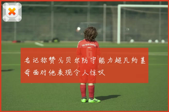 名记称赞戈贝尔防守能力超凡约基奇面对他表现令人惊叹