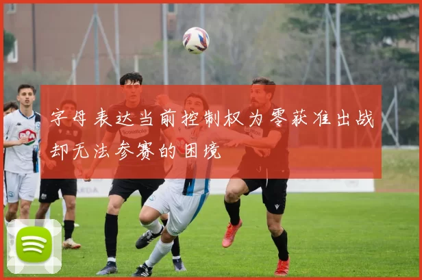 字母表达当前控制权为零获准出战却无法参赛的困境
