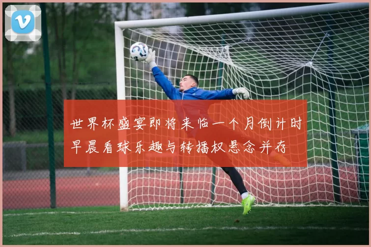世界杯盛宴即将来临一个月倒计时早晨看球乐趣与转播权悬念并存