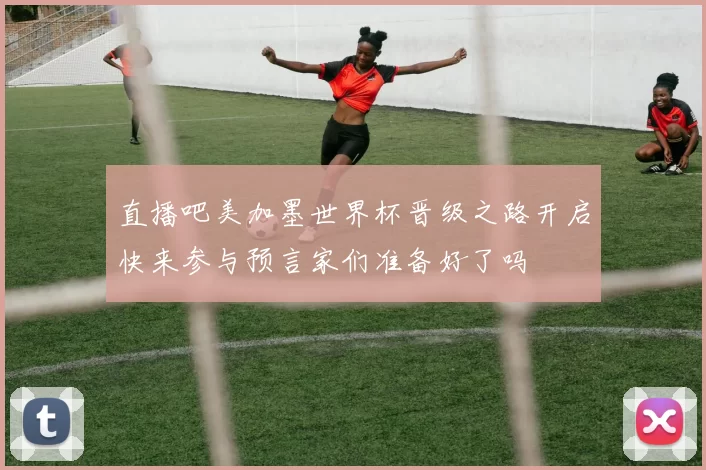 直播吧美加墨世界杯晋级之路开启快来参与预言家们准备好了吗
