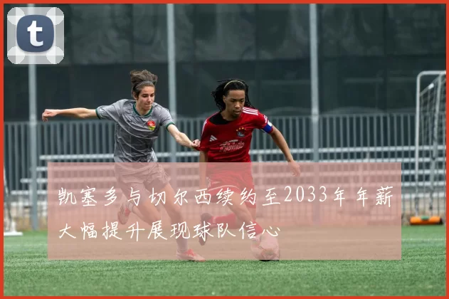 凯塞多与切尔西续约至2033年年薪大幅提升展现球队信心