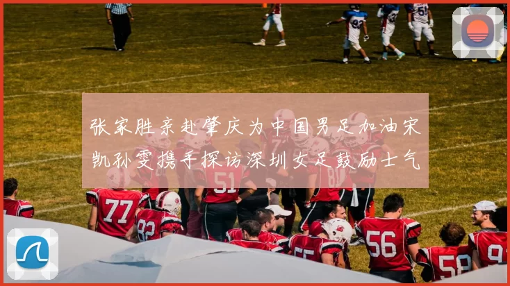 张家胜亲赴肇庆为中国男足加油宋凯孙雯携手探访深圳女足鼓励士气