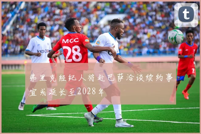 弗里克经纪人将赴巴萨洽谈续约事宜或延长至2028年