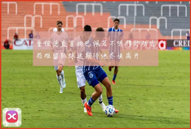 舍伍德直言姆巴佩若不听穆帅劝告恐难留队球迷期待他尽快离开