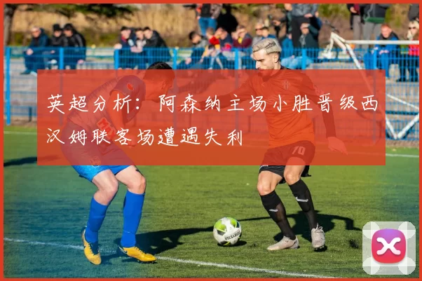 英超分析：阿森纳主场小胜晋级西汉姆联客场遭遇失利