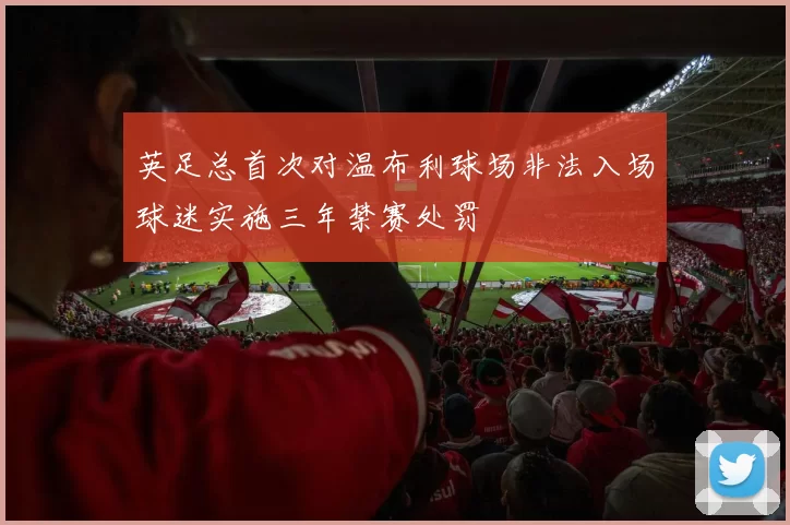 英足总首次对温布利球场非法入场球迷实施三年禁赛处罚