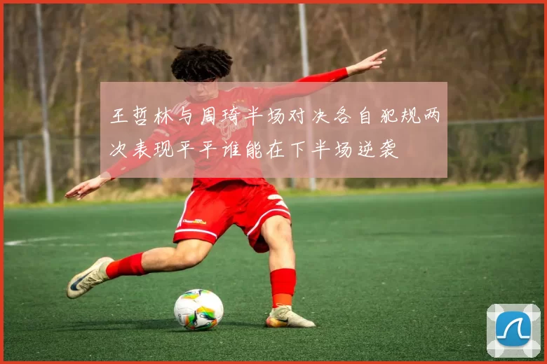 王哲林与周琦半场对决各自犯规两次表现平平谁能在下半场逆袭