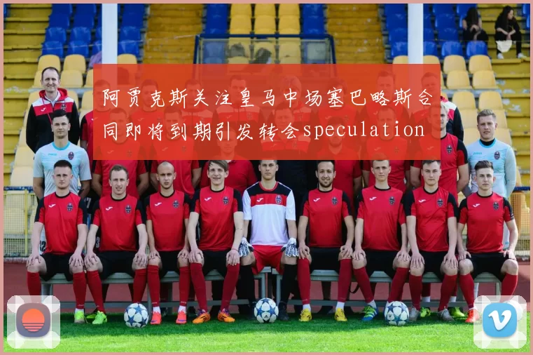 阿贾克斯关注皇马中场塞巴略斯合同即将到期引发转会speculation