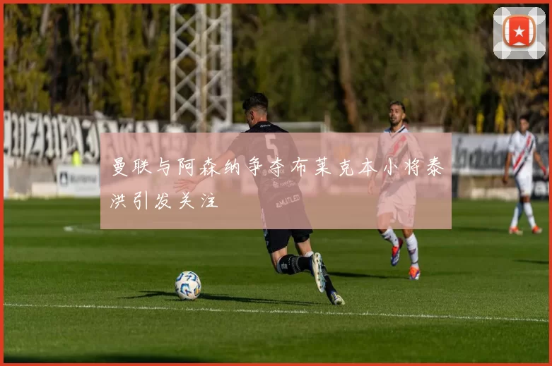 曼联与阿森纳争夺布莱克本小将泰洪引发关注