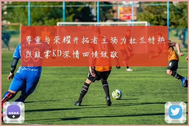 尊重与荣耀开拓者主场为杜兰特热烈鼓掌KD深情回馈致敬