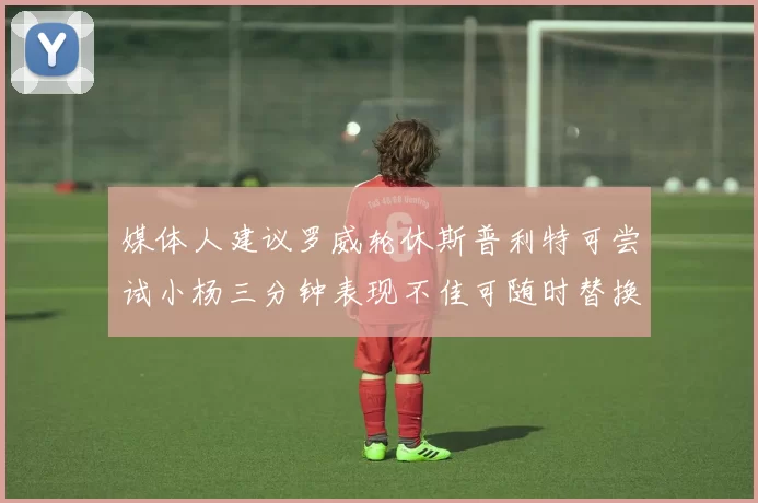 媒体人建议罗威轮休斯普利特可尝试小杨三分钟表现不佳可随时替换