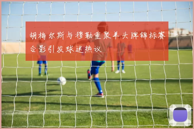 胡梅尔斯与穆勒重聚羊头牌锦标赛合影引发球迷热议