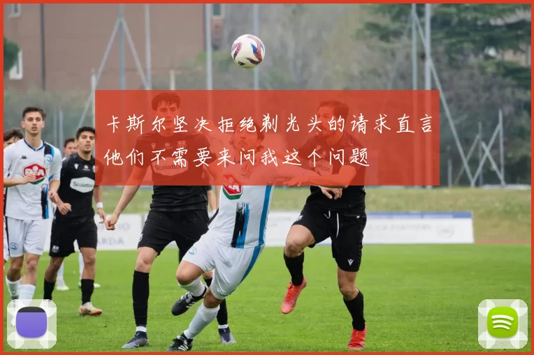 卡斯尔坚决拒绝剃光头的请求直言他们不需要来问我这个问题