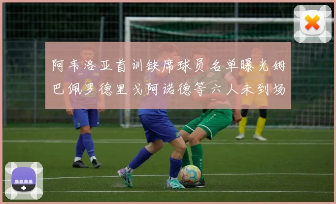 阿韦洛亚首训缺席球员名单曝光姆巴佩罗德里戈阿诺德等六人未到场