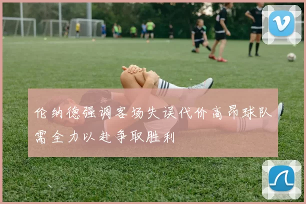 伦纳德强调客场失误代价高昂球队需全力以赴争取胜利