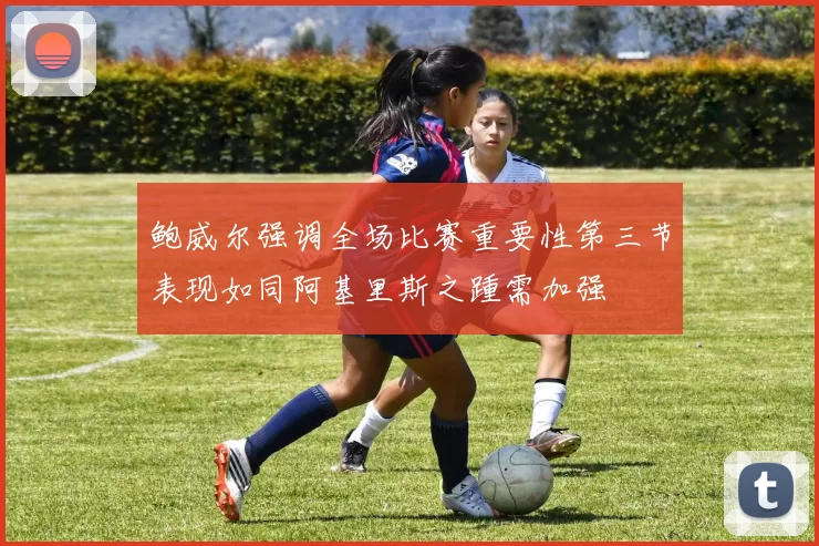 鲍威尔强调全场比赛重要性第三节表现如同阿基里斯之踵需加强