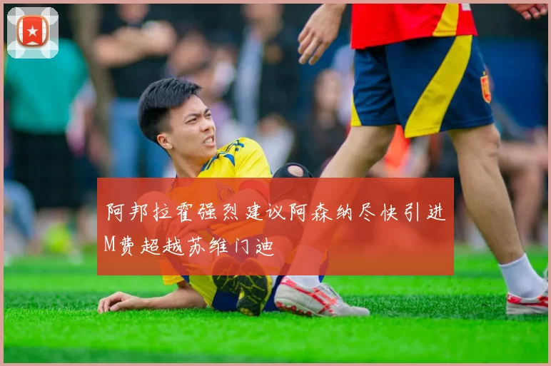 阿邦拉霍强烈建议阿森纳尽快引进M费超越苏维门迪