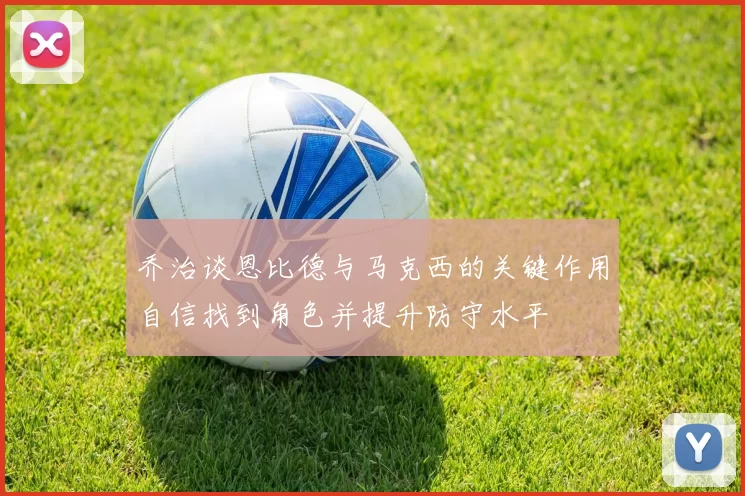 乔治谈恩比德与马克西的关键作用自信找到角色并提升防守水平