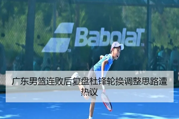 广东男篮连败后复盘杜锋轮换调整思路遭热议
